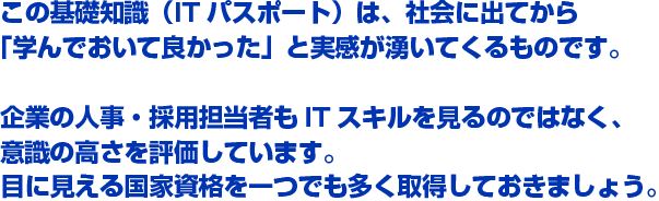 この基礎知識（ITパスポート）は、社会に出てから「学んでおいて良かった」と実感が湧いてくるものです。企業の人事・採用担当者もITスキルを見るのではなく、意識の高さを評価しています。目に見える国家資格を一つでも多く取得しておきましょう。