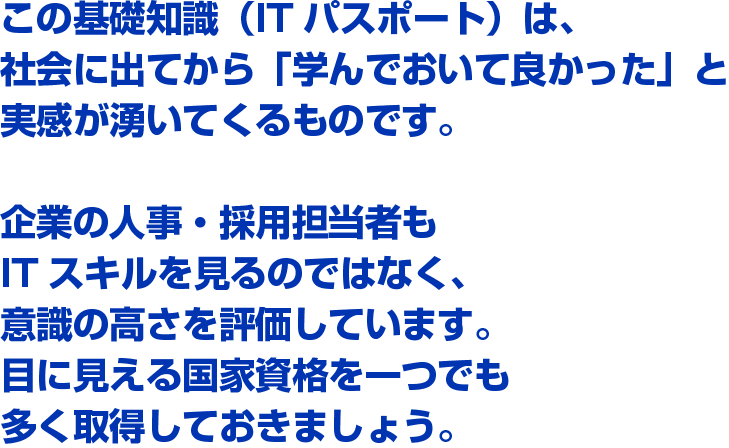 この基礎知識（ITパスポート）は、社会に出てから「学んでおいて良かった」と実感が湧いてくるものです。企業の人事・採用担当者もITスキルを見るのではなく、意識の高さを評価しています。目に見える国家資格を一つでも多く取得しておきましょう。